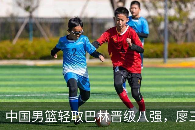 中国男篮轻取巴林晋级八强，廖三宁表现突出